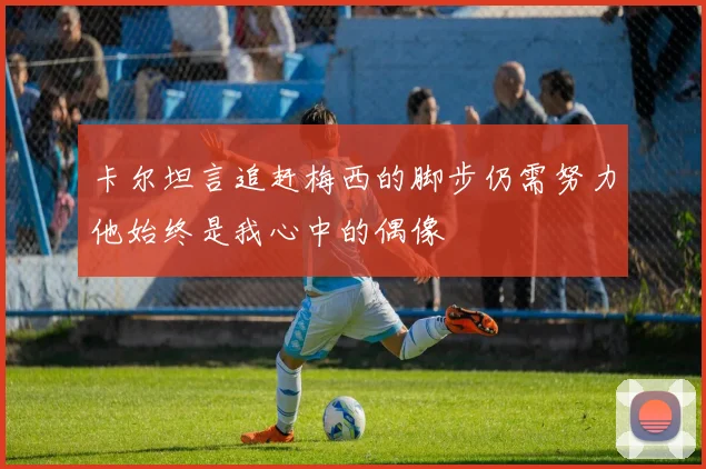 卡尔坦言追赶梅西的脚步仍需努力他始终是我心中的偶像