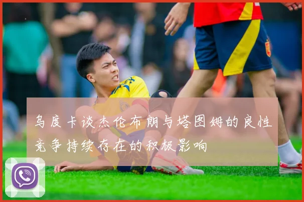 乌度卡谈杰伦布朗与塔图姆的良性竞争持续存在的积极影响