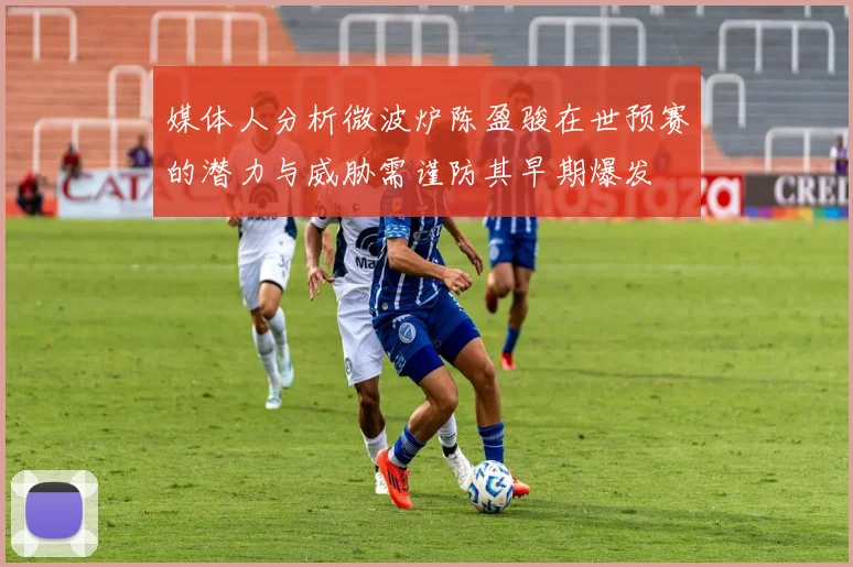 媒体人分析微波炉陈盈骏在世预赛的潜力与威胁需谨防其早期爆发