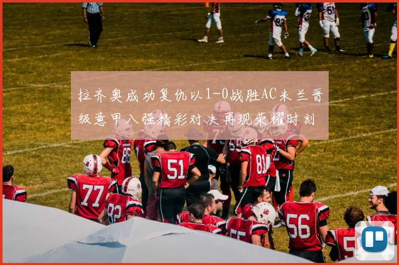 拉齐奥成功复仇以1-0战胜AC米兰晋级意甲八强精彩对决再现荣耀时刻