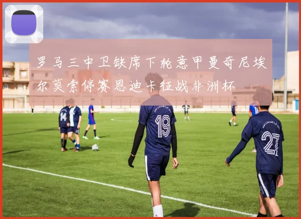罗马三中卫缺席下轮意甲曼奇尼埃尔莫索停赛恩迪卡征战非洲杯