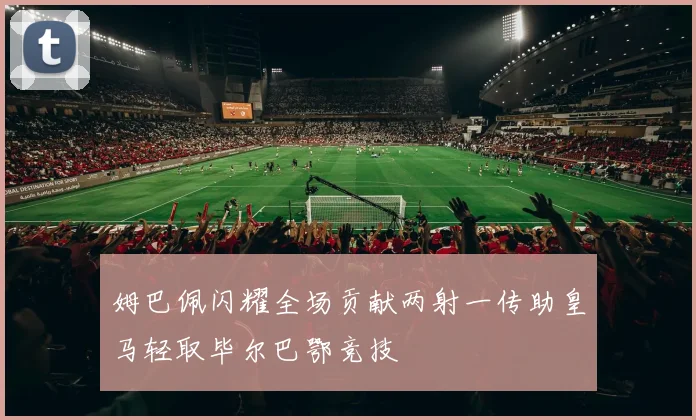 姆巴佩闪耀全场贡献两射一传助皇马轻取毕尔巴鄂竞技