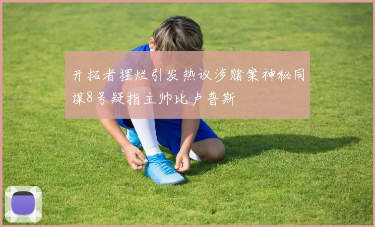开拓者摆烂引发热议涉赌案神秘同谋8号疑指主帅比卢普斯