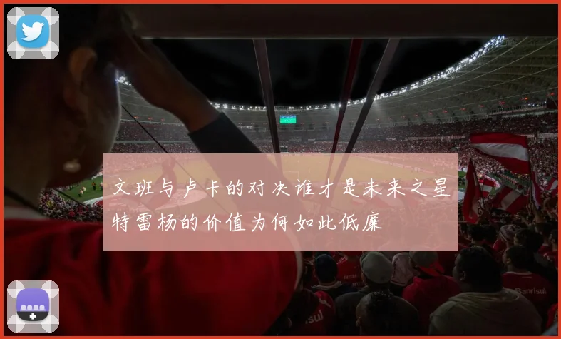 文班与卢卡的对决谁才是未来之星特雷杨的价值为何如此低廉