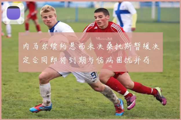 内马尔续约悬而未决桑托斯暂缓决定合同即将到期与伤病困扰并存