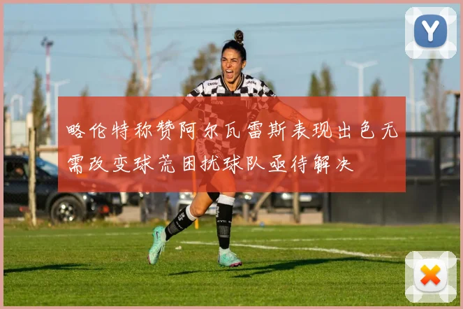 略伦特称赞阿尔瓦雷斯表现出色无需改变球荒困扰球队亟待解决