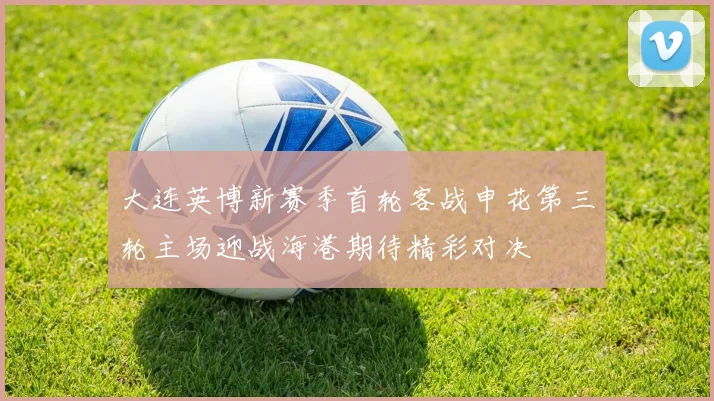 大连英博新赛季首轮客战申花第三轮主场迎战海港期待精彩对决