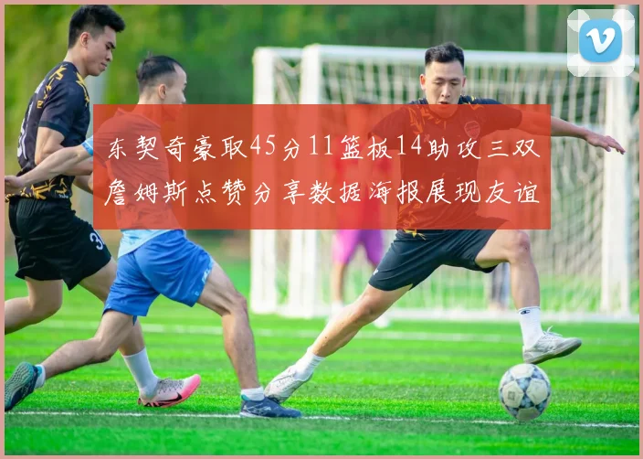 东契奇豪取45分11篮板14助攻三双詹姆斯点赞分享数据海报展现友谊