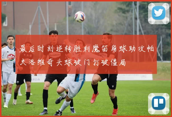 最后时刻逆转胜利魔笛角球助攻帕夫洛维奇头球破门打破僵局