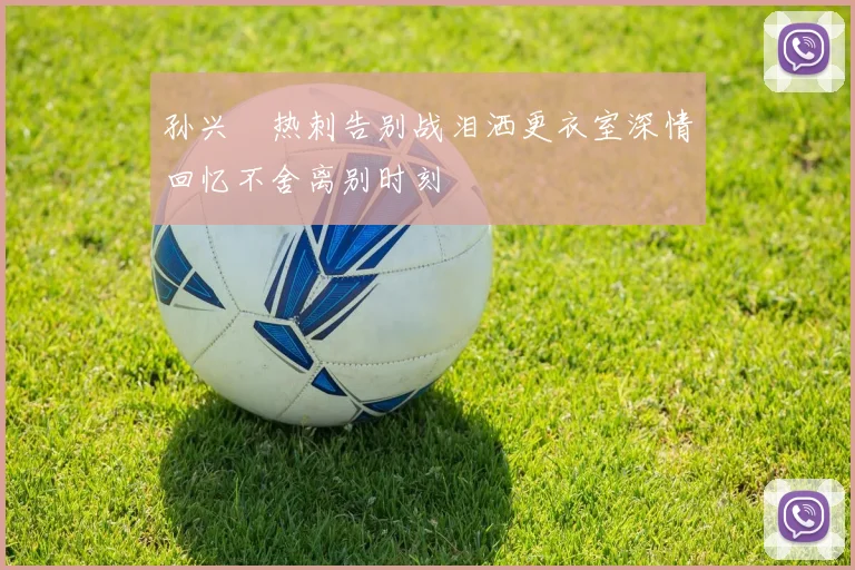 孙兴慜热刺告别战泪洒更衣室深情回忆不舍离别时刻