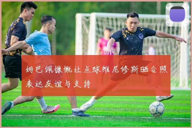 姆巴佩慷慨让点球维尼修斯晒合照表达友谊与支持