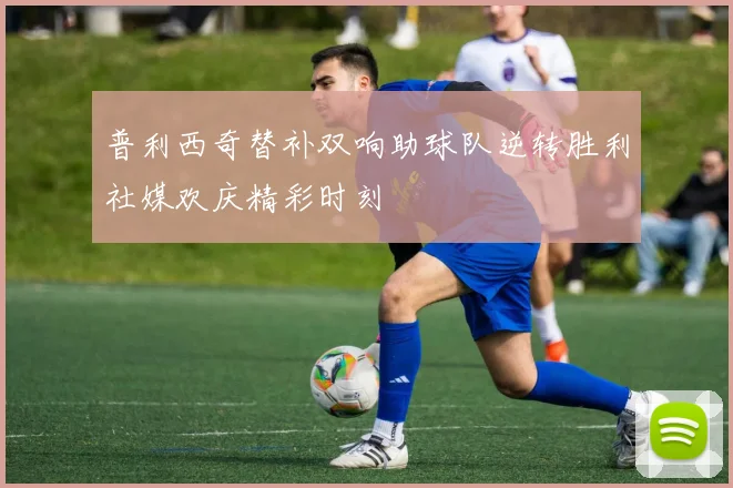 普利西奇替补双响助球队逆转胜利社媒欢庆精彩时刻